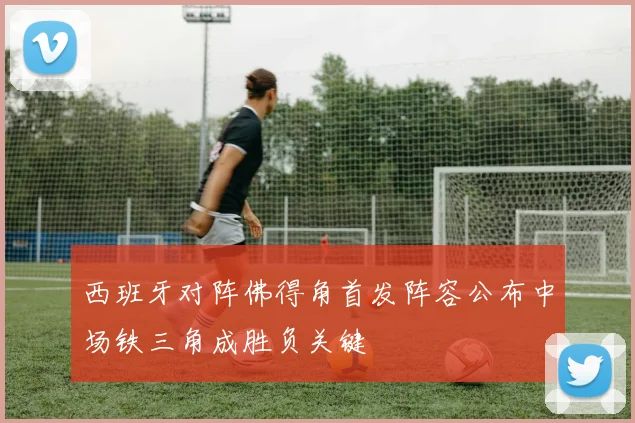 西班牙对阵佛得角首发阵容公布中场铁三角成胜负关键