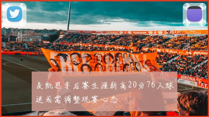 麦凯恩季后赛生涯新高20分76人球迷或需调整观赛心态