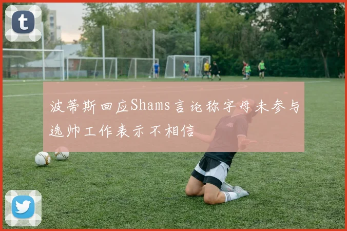 波蒂斯回应Shams言论称字母未参与选帅工作表示不相信