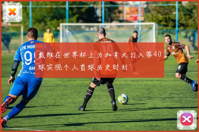 戴维在世界杯上为加拿大打入第40球实现个人首球历史时刻