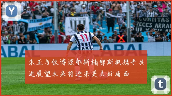 朱正与张博源郇斯楠郇斯枫携手共进展望未来将迎来更美好局面