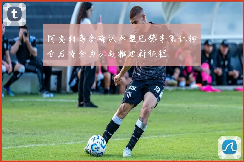 阿克利乌舍确认加盟巴黎李刚仁转会后将全力以赴推进新征程
