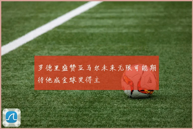 罗德里盛赞亚马尔未来无限可能期待他成金球奖得主