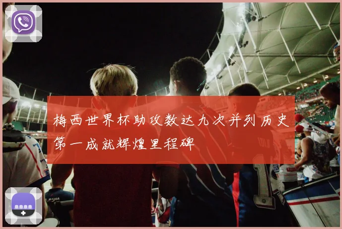 梅西世界杯助攻数达九次并列历史第一成就辉煌里程碑