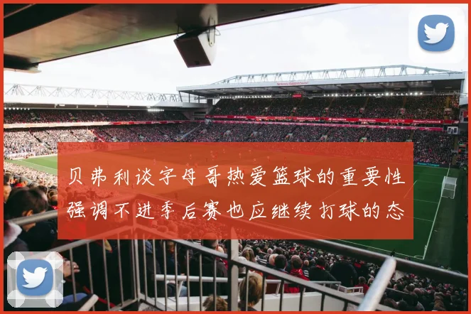 贝弗利谈字母哥热爱篮球的重要性强调不进季后赛也应继续打球的态度