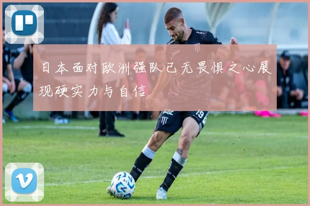 日本面对欧洲强队已无畏惧之心展现硬实力与自信