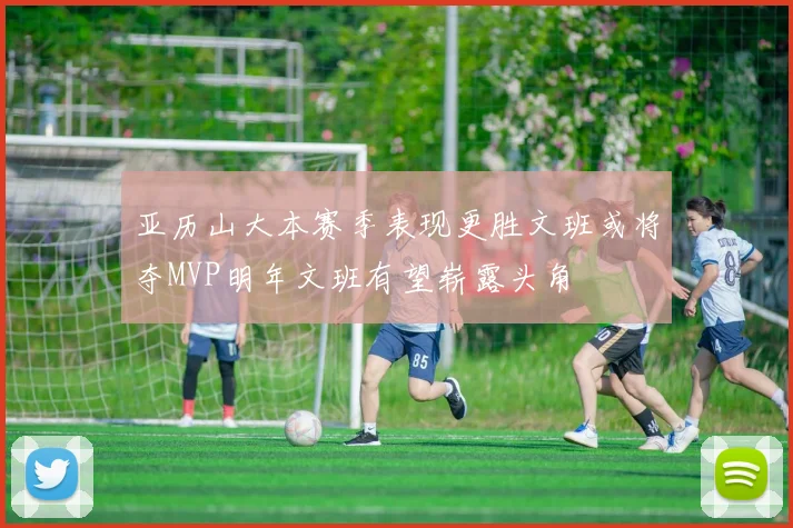 亚历山大本赛季表现更胜文班或将夺MVP明年文班有望崭露头角