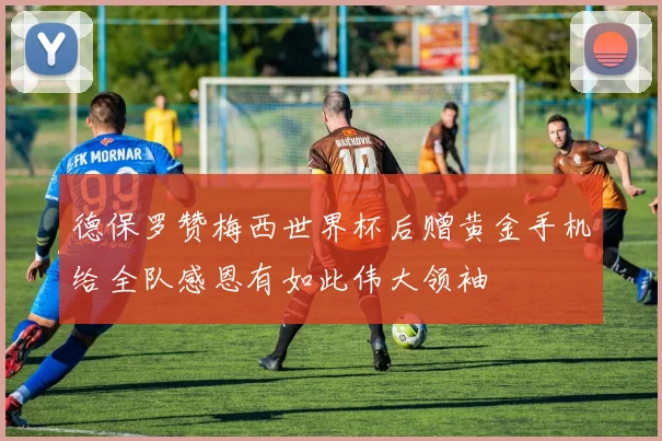 德保罗赞梅西世界杯后赠黄金手机给全队感恩有如此伟大领袖