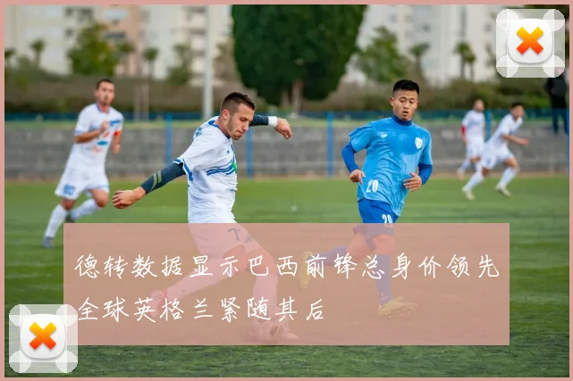 德转数据显示巴西前锋总身价领先全球英格兰紧随其后
