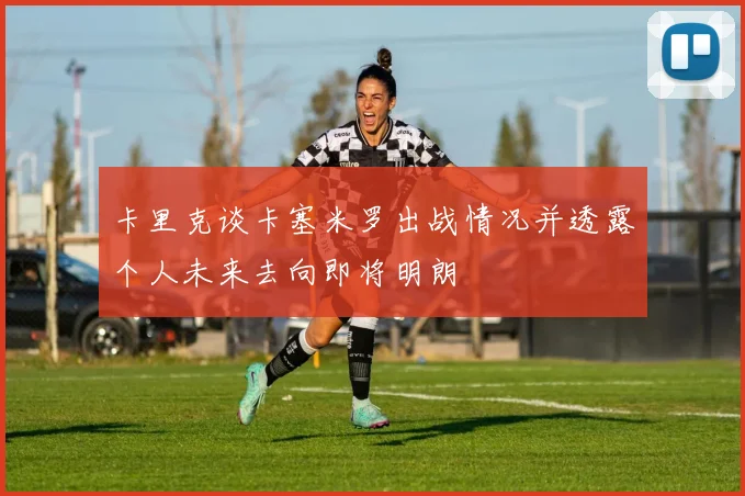 卡里克谈卡塞米罗出战情况并透露个人未来去向即将明朗