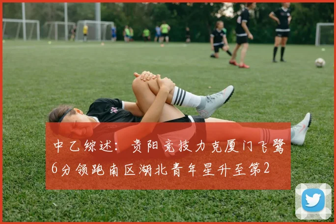 中乙综述：贵阳竞技力克厦门飞鹭6分领跑南区湖北青年星升至第2