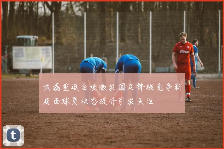 武磊重返合练激发国足锋线竞争新局面球员状态提升引发关注