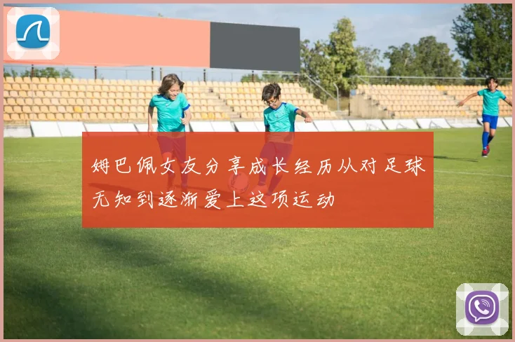 姆巴佩女友分享成长经历从对足球无知到逐渐爱上这项运动