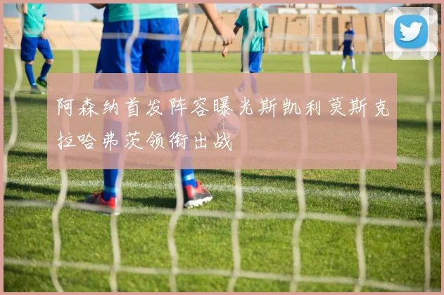阿森纳首发阵容曝光斯凯利莫斯克拉哈弗茨领衔出战