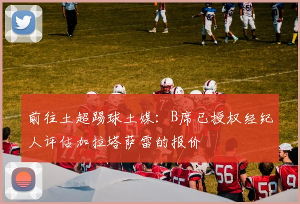 前往土超踢球土媒：B席已授权经纪人评估加拉塔萨雷的报价