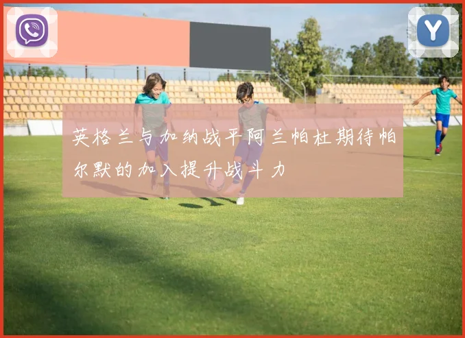 英格兰与加纳战平阿兰帕杜期待帕尔默的加入提升战斗力