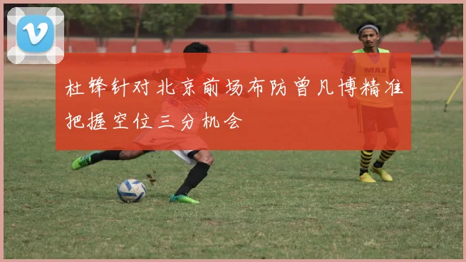 杜锋针对北京前场布防曾凡博精准把握空位三分机会