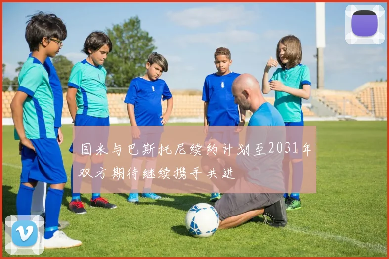 国米与巴斯托尼续约计划至2031年双方期待继续携手共进