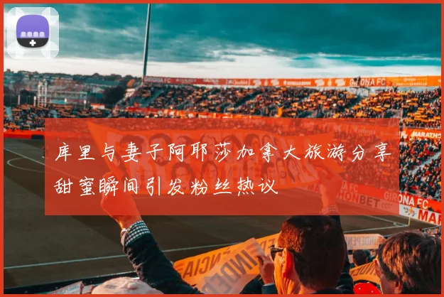 库里与妻子阿耶莎加拿大旅游分享甜蜜瞬间引发粉丝热议