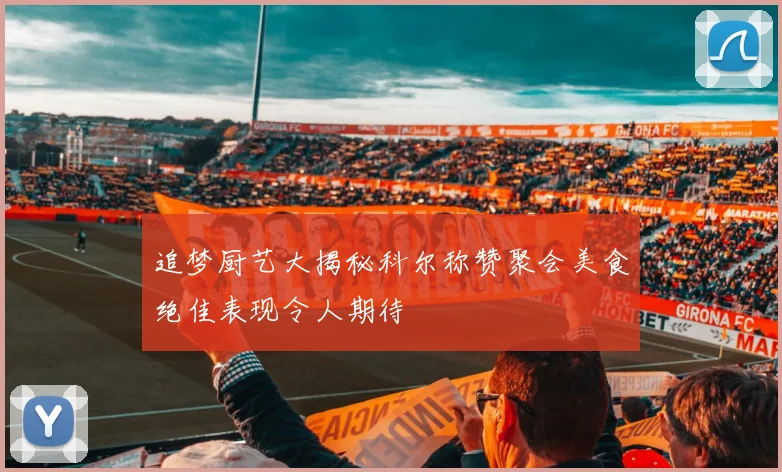 追梦厨艺大揭秘科尔称赞聚会美食绝佳表现令人期待