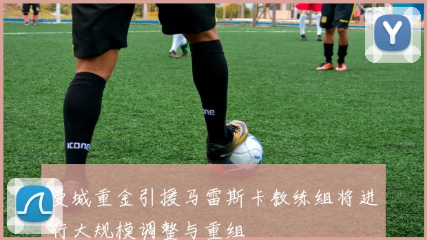 曼城重金引援马雷斯卡教练组将进行大规模调整与重组