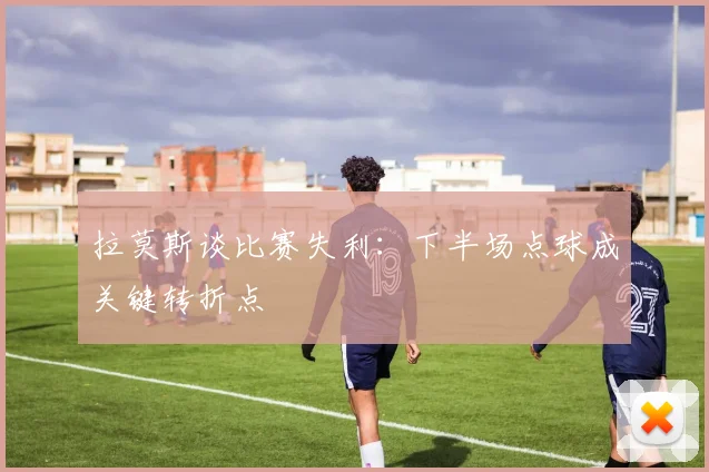拉莫斯谈比赛失利：下半场点球成关键转折点