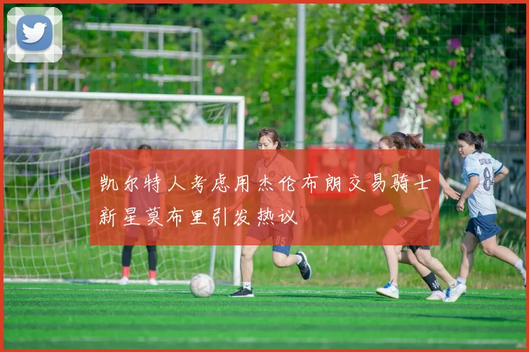 凯尔特人考虑用杰伦布朗交易骑士新星莫布里引发热议