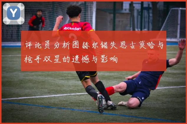 评论员分析图赫尔错失恩古莫哈与枪手双星的遗憾与影响
