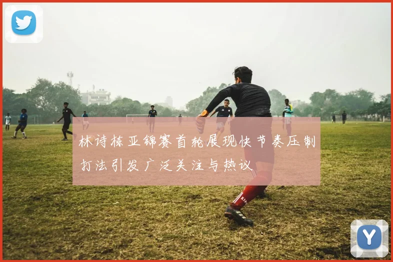林诗栋亚锦赛首轮展现快节奏压制打法引发广泛关注与热议