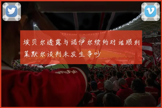 埃贝尔透露与诺伊尔续约对话顺利莱默尔谈判未发生争吵