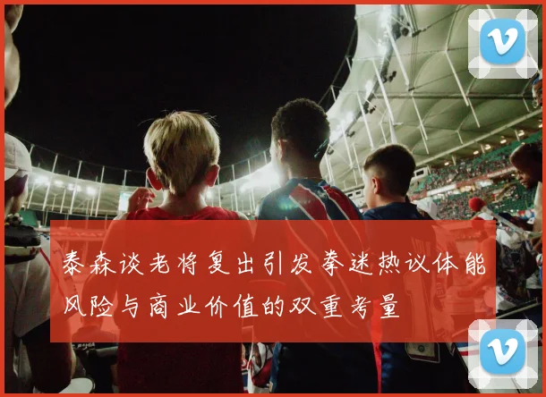 泰森谈老将复出引发拳迷热议体能风险与商业价值的双重考量